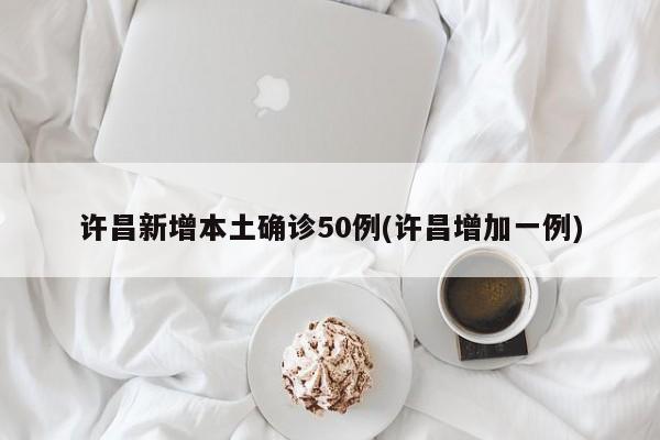 许昌新增本土确诊50例(许昌增加一例)