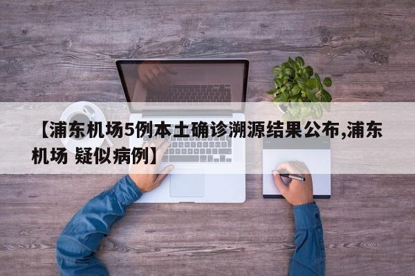 【浦东机场5例本土确诊溯源结果公布,浦东机场 疑似病例】