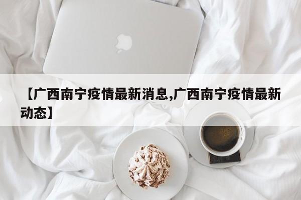 【广西南宁疫情最新消息,广西南宁疫情最新动态】