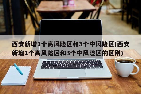 西安新增1个高风险区和3个中风险区(西安新增1个高风险区和3个中风险区的区别)