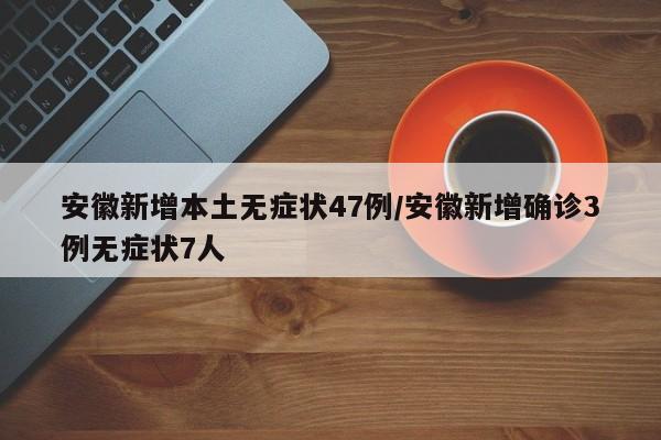 安徽新增本土无症状47例/安徽新增确诊3例无症状7人