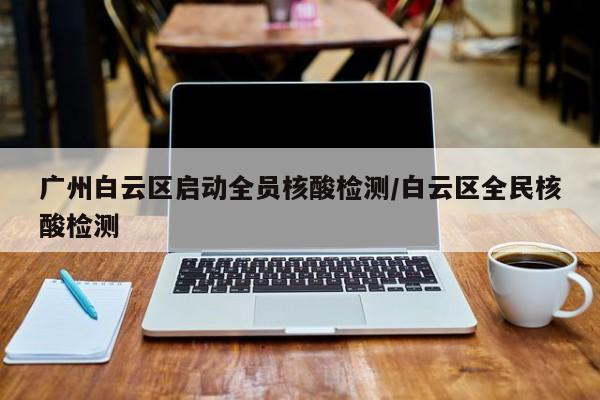 广州白云区启动全员核酸检测/白云区全民核酸检测