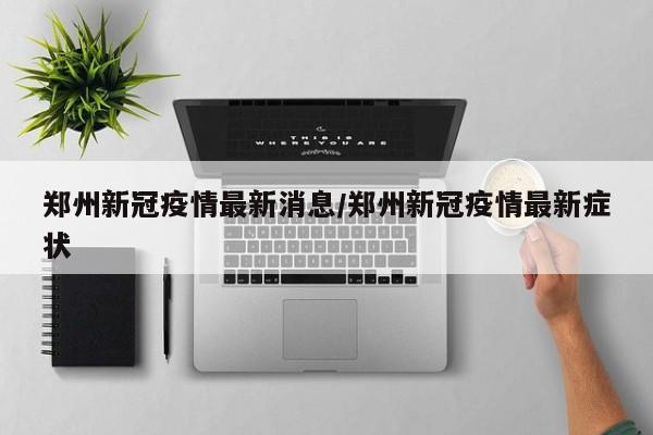 郑州新冠疫情最新消息/郑州新冠疫情最新症状