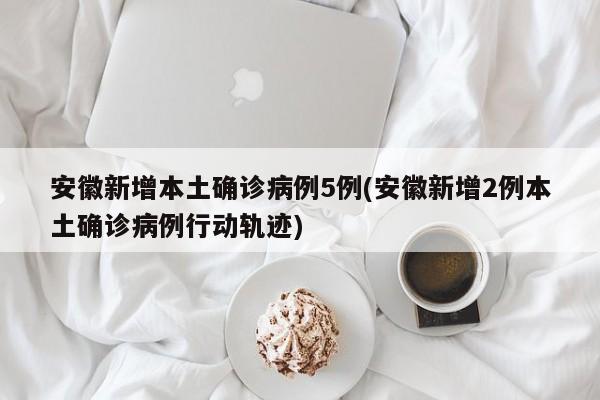 安徽新增本土确诊病例5例(安徽新增2例本土确诊病例行动轨迹)