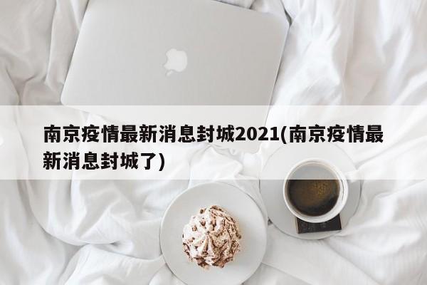 南京疫情最新消息封城2021(南京疫情最新消息封城了)