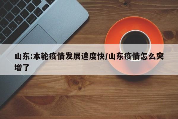 山东:本轮疫情发展速度快/山东疫情怎么突增了