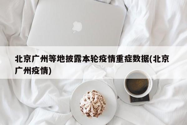 北京广州等地披露本轮疫情重症数据(北京 广州疫情)