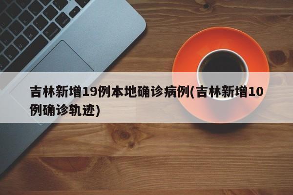 吉林新增19例本地确诊病例(吉林新增10例确诊轨迹)