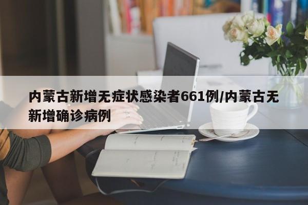 内蒙古新增无症状感染者661例/内蒙古无新增确诊病例