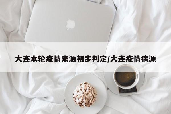 大连本轮疫情来源初步判定/大连疫情病源