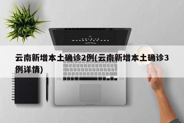 云南新增本土确诊2例(云南新增本土确诊3例详情)