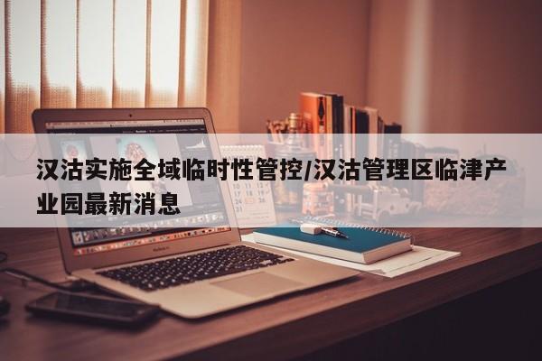 汉沽实施全域临时性管控/汉沽管理区临津产业园最新消息