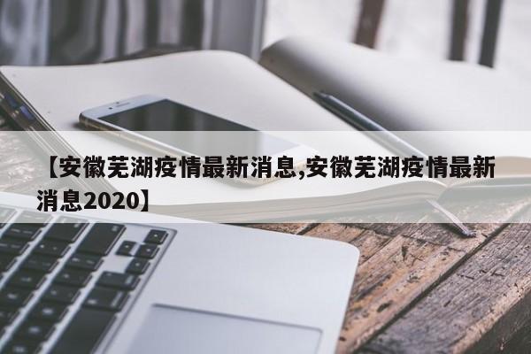 【安徽芜湖疫情最新消息,安徽芜湖疫情最新消息2020】