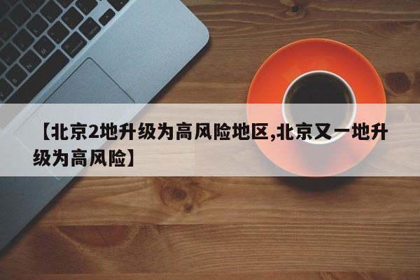 【北京2地升级为高风险地区,北京又一地升级为高风险】