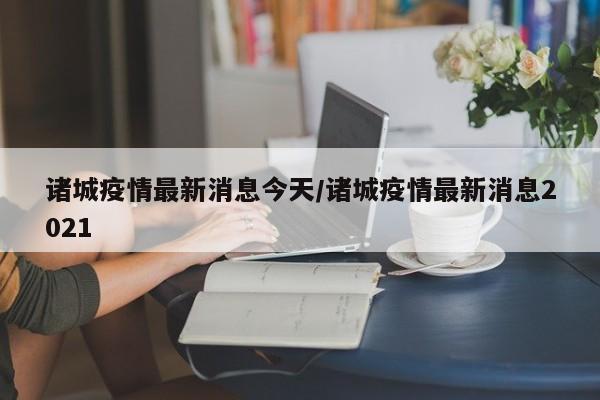 诸城疫情最新消息今天/诸城疫情最新消息2021