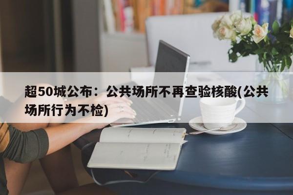 超50城公布:公共场所不再查验核酸(公共场所行为不检)