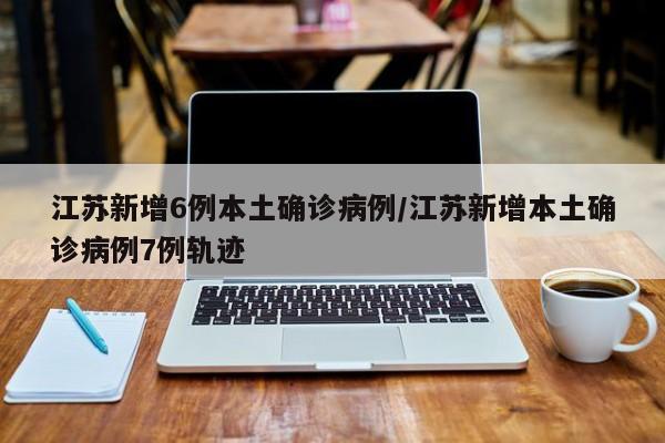 江苏新增6例本土确诊病例/江苏新增本土确诊病例7例轨迹