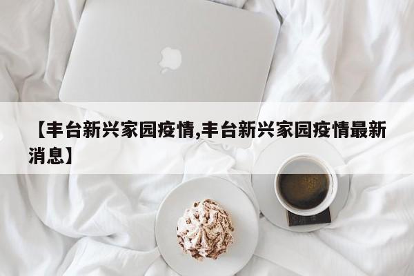 【丰台新兴家园疫情,丰台新兴家园疫情最新消息】