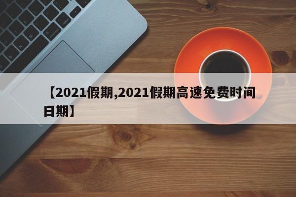 【2021假期,2021假期高速免费时间日期】