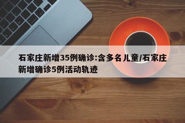 石家庄新增35例确诊:含多名儿童/石家庄新增确诊5例活动轨迹