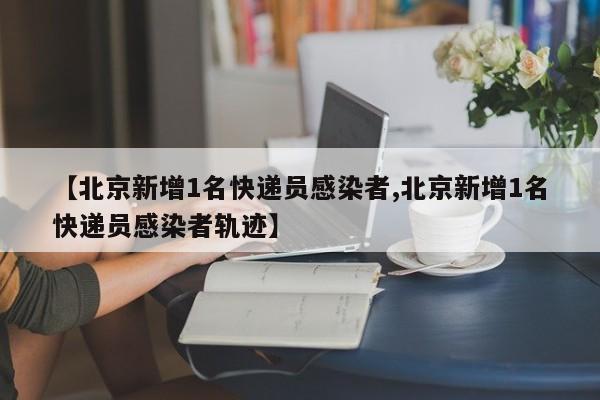 【北京新增1名快递员感染者,北京新增1名快递员感染者轨迹】