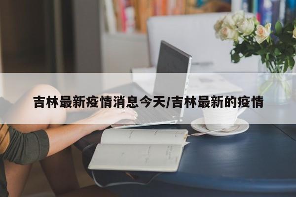 吉林最新疫情消息今天/吉林最新的疫情