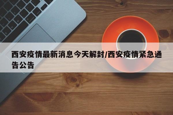 西安疫情最新消息今天解封/西安疫情紧急通告公告