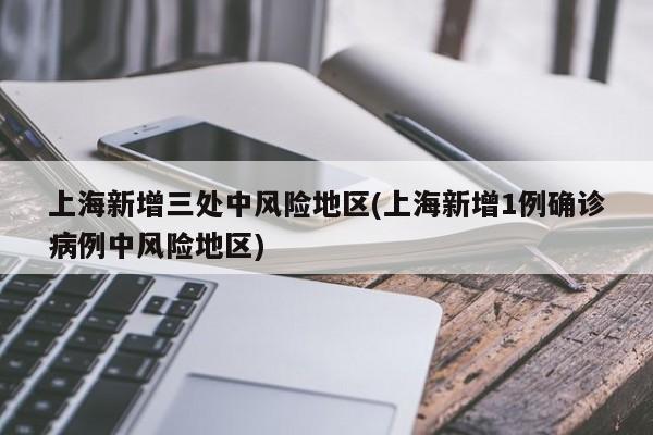 上海新增三处中风险地区(上海新增1例确诊病例中风险地区)