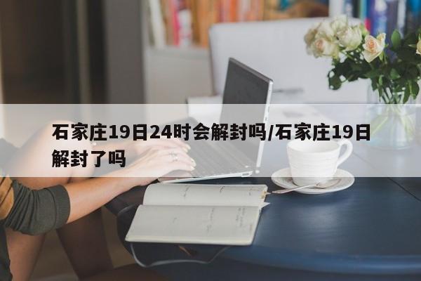 石家庄19日24时会解封吗/石家庄19日解封了吗