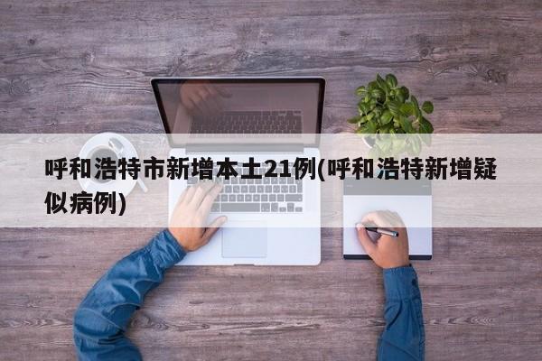 呼和浩特市新增本土21例(呼和浩特新增疑似病例)