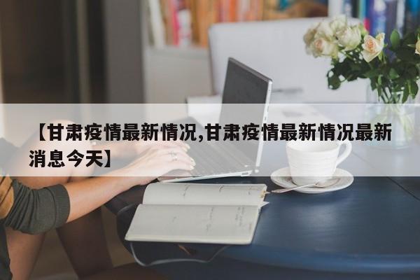 【甘肃疫情最新情况,甘肃疫情最新情况最新消息今天】