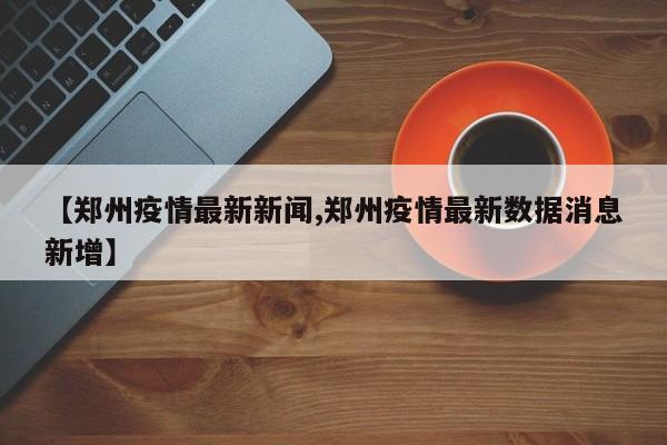 【郑州疫情最新新闻,郑州疫情最新数据消息新增】